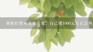 暑假打算从北京出发，自己花1000元左右去外地玩，不知道去哪里好？怎么安排？经济而且安全，1周以内就好狘/span>