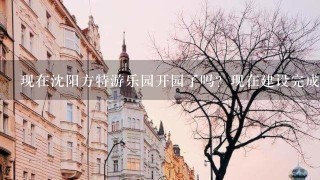 现在沈阳方特游乐园开园了吗？现在建设完成了吗？票价多钱？有学生票吗？