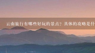 云南旅行有哪些好玩的景点？具体的攻略是什么？