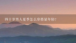 4十岁男人夏季怎么穿搭显年轻？