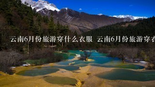 云南6月份旅游穿什么衣服 云南6月份旅游穿衣指南