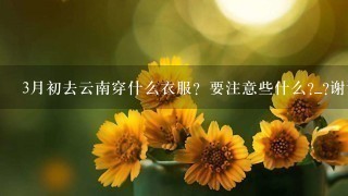 3月初去云南穿什么衣服？要注意些什么?_?谢谢亲们