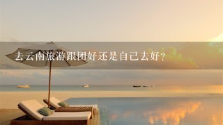 去云南旅游跟团好还是自己去好？