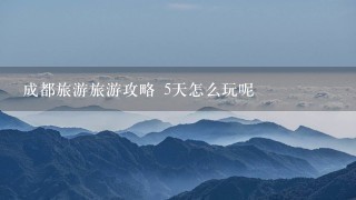 成都旅游旅游攻略 5天怎么玩呢