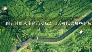 45月份从南昌出发玩<br/>2、3天可以去哪些好玩的旅游景点?