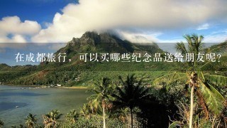 在成都旅行，可以买哪些纪念品送给朋友呢？哪些地方