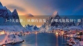 3-5天旅游，从烟台出发，去哪儿比较好？除了山东省内的。