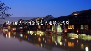 从山东去云南旅游怎么走最省钱啊