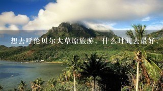 想去呼伦贝尔大草原旅游，什么时间去最好，都需要注意些什么？