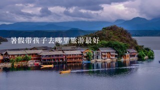 暑假带孩子去哪里旅游最好