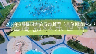 2016年3月份国内旅游地推荐 3月份国内旅游去哪好