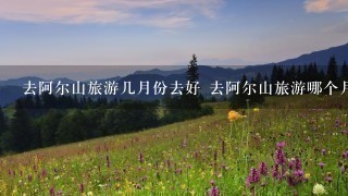 去阿尔山旅游几月份去好 去阿尔山旅游哪个月份去好