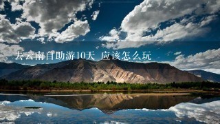 去云南自助游10天 应该怎么玩