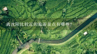 离沈阳比较近的旅游景点有哪些？