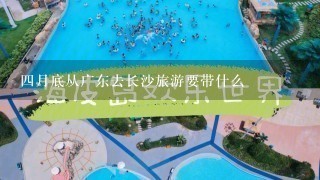 4月底从广东去长沙旅游要带什么