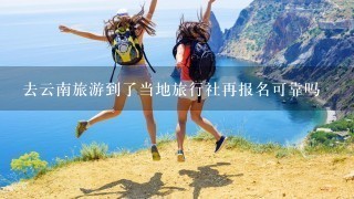 去云南旅游到了当地旅行社再报名可靠吗