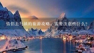 情侣去乌镇的旅游攻略，需要注意些什么？