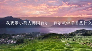 我要带小孩去韩国首尔，首尔旅游必备些什么？