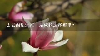 去云南旅游第1站应该选择哪里？