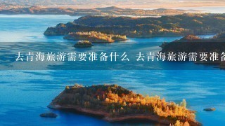 去青海旅游需要准备什么 去青海旅游需要准备的东西