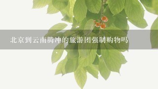 北京到云南腾冲的旅游团强制购物吗