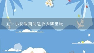 51小长假期间适合去哪里玩