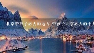 北京带孩子必去的地方 带孩子北京必去的十大景点