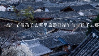 端午节带孩子去哪里旅游好端午节带孩子去哪里旅游好