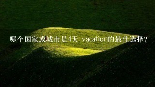 哪个国家或城市是4天 vacation的最佳选择?